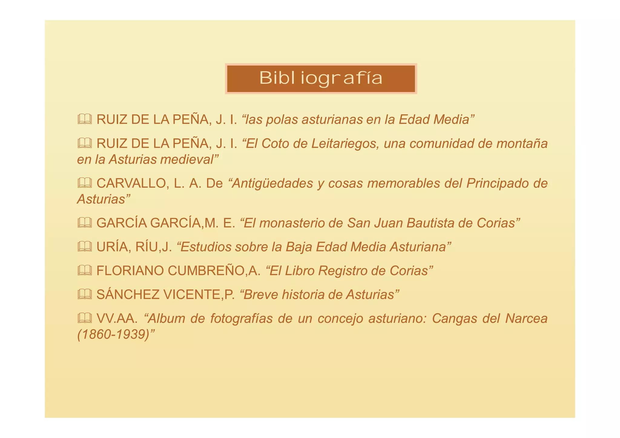 Bibliografía

 RUIZ DE LA PEÑA, J. I. “las polas asturianas en la Edad Media”
 RUIZ DE LA PEÑA, J. I. “El Coto de Leitariegos, una comunidad de montaña
en la Asturias medieval”
 CARVALLO, L. A. De “Antigüedades y cosas memorables del Principado de
Asturias”
 GARCÍA GARCÍA,M. E. “El monasterio de San Juan Bautista de Corias”
 URÍA, RÍU,J. “Estudios sobre la Baja Edad Media Asturiana”
 FLORIANO CUMBREÑO,A. “El Libro Registro de Corias”
 SÁNCHEZ VICENTE,P. “Breve historia de Asturias”
 VV.AA. “Album de fotografías de un concejo asturiano: Cangas del Narcea
(1860-1939)”
 