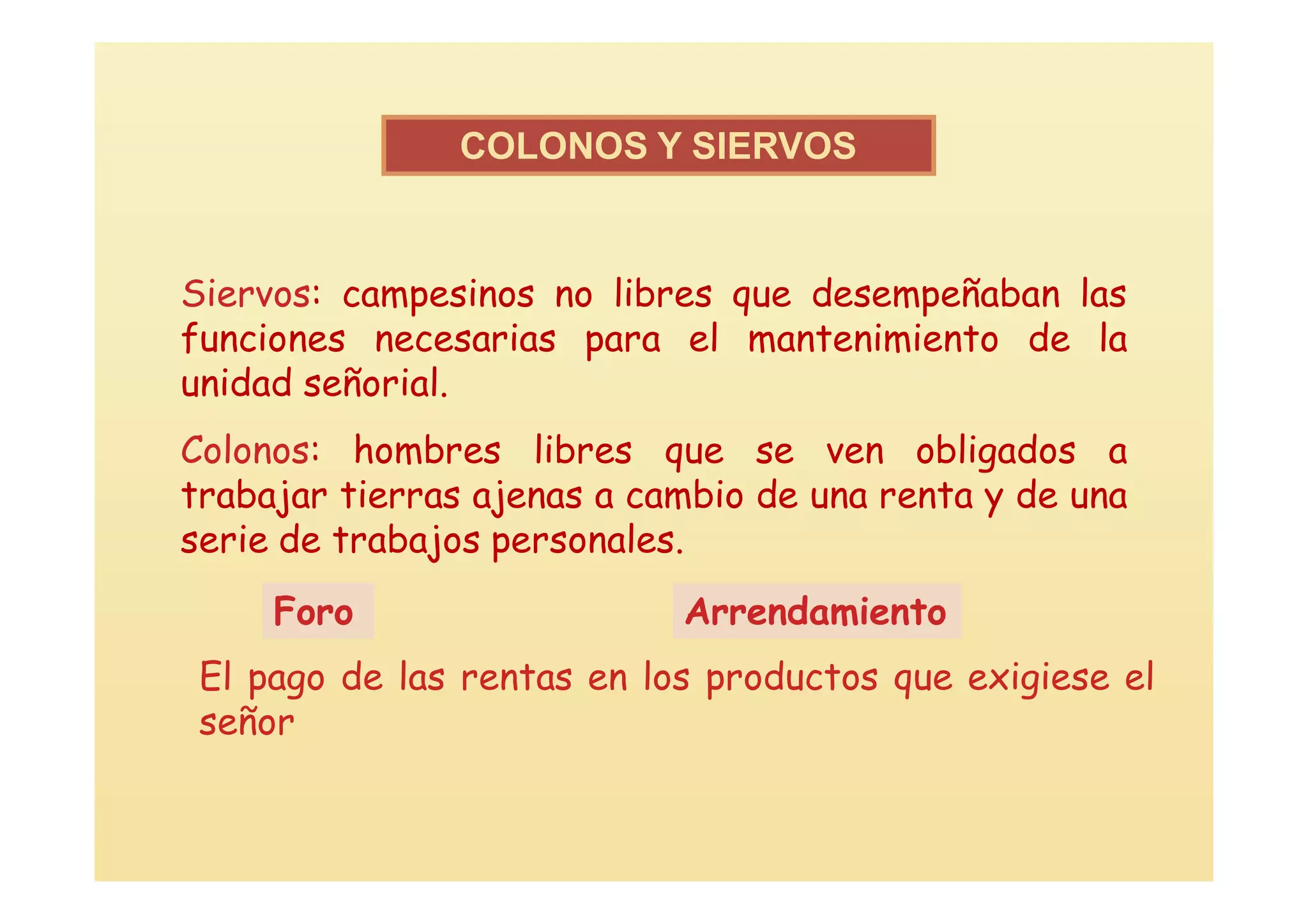 COLONOS Y SIERVOS


Siervos: campesinos no libres que desempeñaban las
funciones necesarias para el mantenimiento de la
unidad señorial.
Colonos: hombres libres que se ven obligados a
trabajar tierras ajenas a cambio de una renta y de una
serie de trabajos personales.
     Foro                   Arrendamiento
 El pago de las rentas en los productos que exigiese el
 señor
 