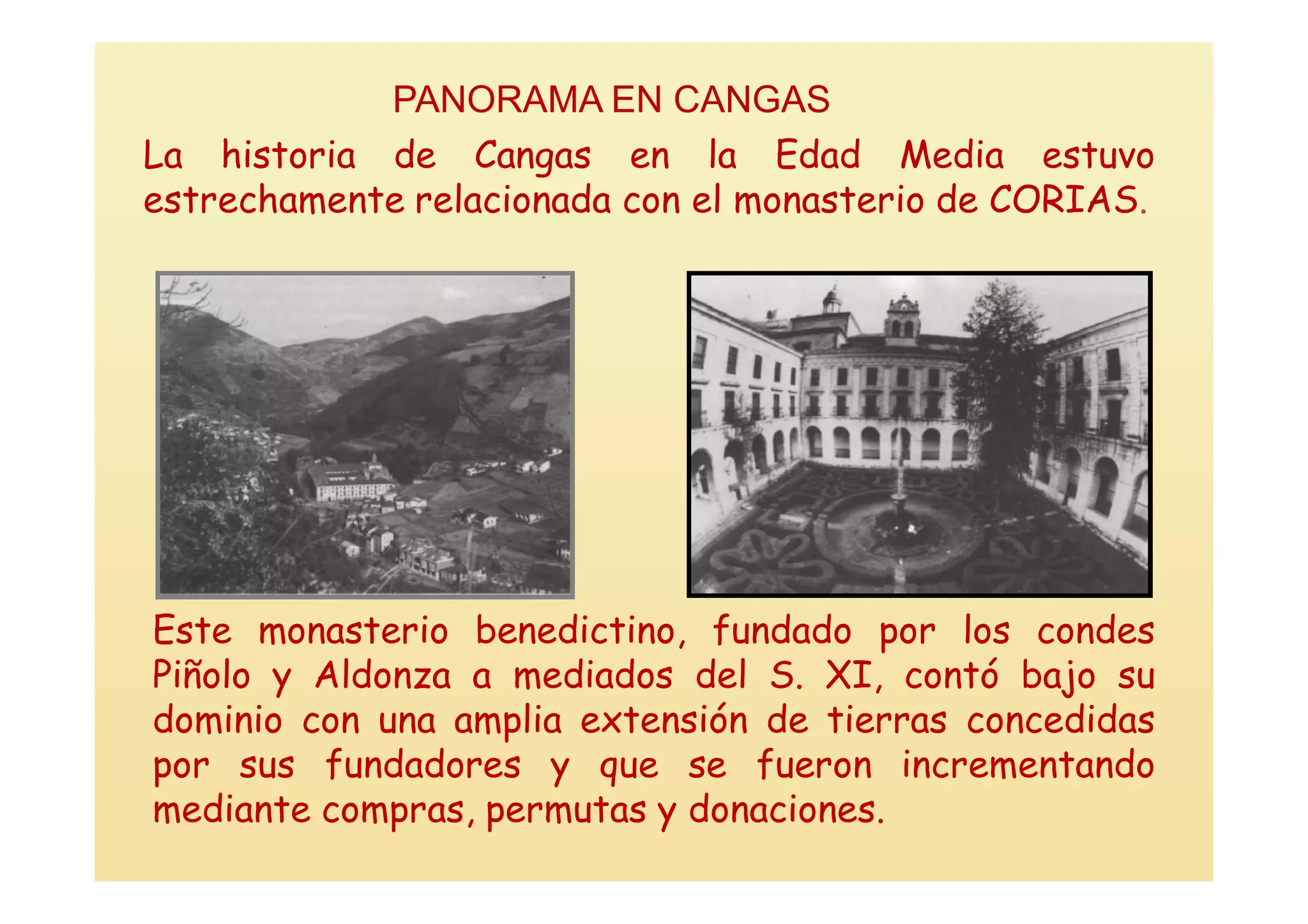 PANORAMA EN CANGAS
La historia de Cangas en la Edad Media estuvo
estrechamente relacionada con el monasterio de CORIAS.




Este monasterio benedictino, fundado por los condes
Piñolo y Aldonza a mediados del S. XI, contó bajo su
dominio con una amplia extensión de tierras concedidas
por sus fundadores y que se fueron incrementando
mediante compras, permutas y donaciones.
 