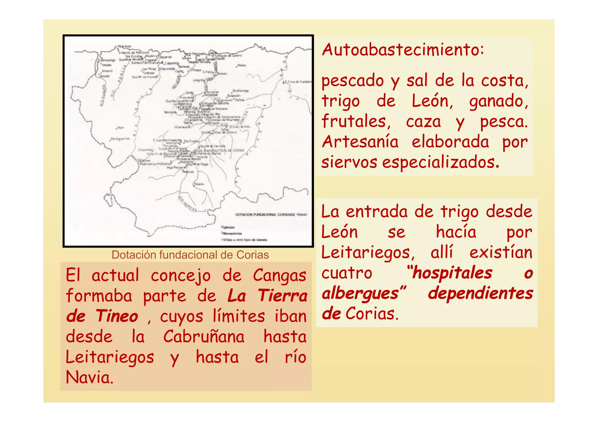 Autoabastecimiento:
                                  pescado y sal de la costa,
                                  trigo de León, ganado,
                                  frutales, caza y pesca.
                                  Artesanía elaborada por
                                  siervos especializados.

                                     La entrada de trigo desde
                                     León    se    hacía    por
      Dotación fundacional de Corias Leitariegos, allí existían
El actual concejo de Cangas cuatro             “hospitales    o
formaba parte de La Tierra albergues” dependientes
de Tineo , cuyos límites iban de Corias.
desde la Cabruñana hasta
Leitariegos y hasta el río
Navia.
 