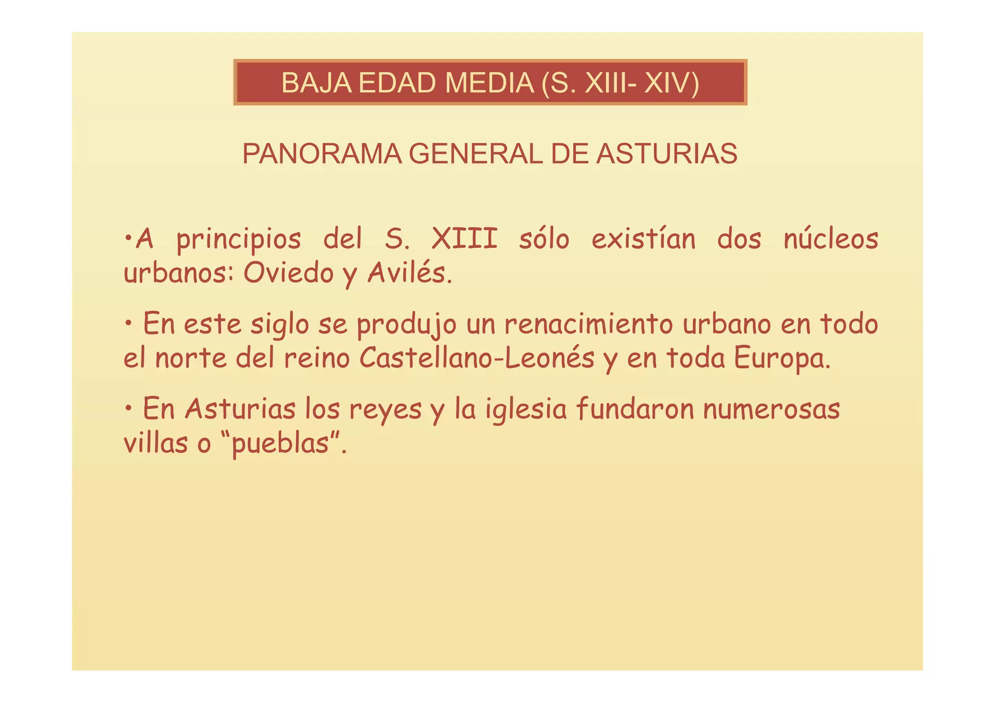 BAJA EDAD MEDIA (S. XIII- XIV)

         PANORAMA GENERAL DE ASTURIAS

•A principios del S. XIII sólo existían dos núcleos
urbanos: Oviedo y Avilés.
• En este siglo se produjo un renacimiento urbano en todo
el norte del reino Castellano-Leonés y en toda Europa.
• En Asturias los reyes y la iglesia fundaron numerosas
villas o “pueblas”.
 