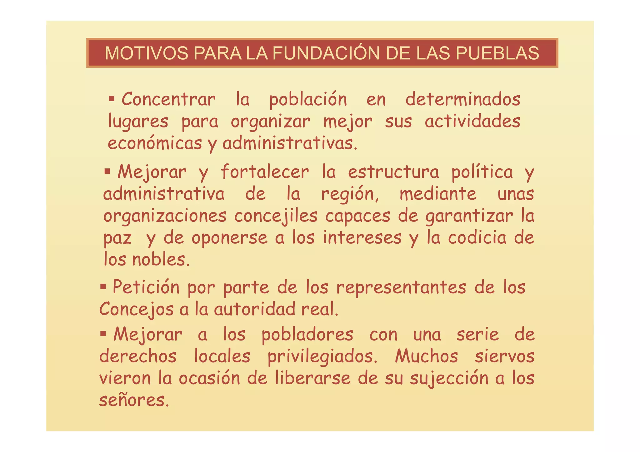 MOTIVOS PARA LA FUNDACIÓN DE LAS PUEBLAS

  Concentrar la población en determinados
 lugares para organizar mejor sus actividades
 económicas y administrativas.
 Mejorar y fortalecer la estructura política y
administrativa de la región, mediante unas
organizaciones concejiles capaces de garantizar la
paz y de oponerse a los intereses y la codicia de
los nobles.
 Petición por parte de los representantes de los
Concejos a la autoridad real.
 Mejorar a los pobladores con una serie de
derechos locales privilegiados. Muchos siervos
vieron la ocasión de liberarse de su sujección a los
señores.
 
