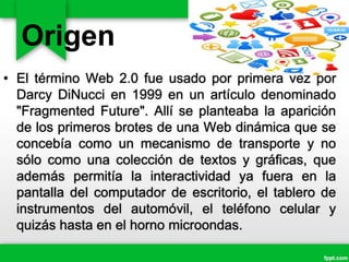 Origen
• El término Web 2.0 fue usado por primera vez por
Darcy DiNucci en 1999 en un artículo denominado
"Fragmented Future". Allí se planteaba la aparición
de los primeros brotes de una Web dinámica que se
concebía como un mecanismo de transporte y no
sólo como una colección de textos y gráficas, que
además permitía la interactividad ya fuera en la
pantalla del computador de escritorio, el tablero de
instrumentos del automóvil, el teléfono celular y
quizás hasta en el horno microondas.
 