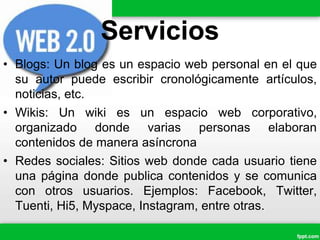 Servicios
• Blogs: Un blog es un espacio web personal en el que
su autor puede escribir cronológicamente artículos,
noticias, etc.
• Wikis: Un wiki es un espacio web corporativo,
organizado donde varias personas elaboran
contenidos de manera asíncrona
• Redes sociales: Sitios web donde cada usuario tiene
una página donde publica contenidos y se comunica
con otros usuarios. Ejemplos: Facebook, Twitter,
Tuenti, Hi5, Myspace, Instagram, entre otras.
 