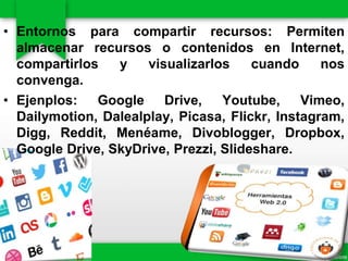 • Entornos para compartir recursos: Permiten
almacenar recursos o contenidos en Internet,
compartirlos y visualizarlos cuando nos
convenga.
• Ejenplos: Google Drive, Youtube, Vimeo,
Dailymotion, Dalealplay, Picasa, Flickr, Instagram,
Digg, Reddit, Menéame, Divoblogger, Dropbox,
Google Drive, SkyDrive, Prezzi, Slideshare.
 