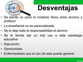 Desventajas
• Se pierde un poco el contacto físico entre alumno y
profesor
• La enseñanza no es personalizada
• Se le deja toda la responsabilidad al alumno
• Se le tiende dar un mal uso a esta estrategia
educativa
• Saturación.
• Oportunistas.
• Enfermedades que el uso de esta puede generar.
 