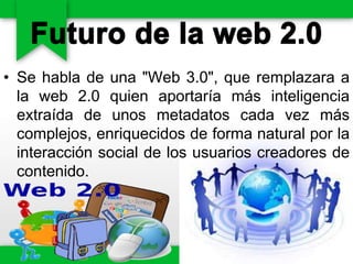 • Se habla de una "Web 3.0", que remplazara a
la web 2.0 quien aportaría más inteligencia
extraída de unos metadatos cada vez más
complejos, enriquecidos de forma natural por la
interacción social de los usuarios creadores de
contenido.
 