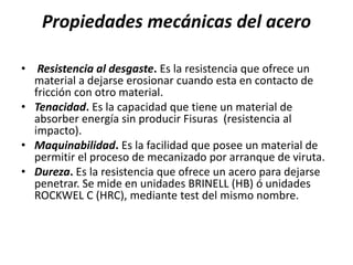 Propiedades mecánicas del acero
• Resistencia al desgaste. Es la resistencia que ofrece un
material a dejarse erosionar cuando esta en contacto de
fricción con otro material.
• Tenacidad. Es la capacidad que tiene un material de
absorber energía sin producir Fisuras (resistencia al
impacto).
• Maquinabilidad. Es la facilidad que posee un material de
permitir el proceso de mecanizado por arranque de viruta.
• Dureza. Es la resistencia que ofrece un acero para dejarse
penetrar. Se mide en unidades BRINELL (HB) ó unidades
ROCKWEL C (HRC), mediante test del mismo nombre.
 