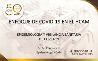 ENFOQUE DE COVID-19 EN EL HCAM
EPIDEMIOLOGÍA Y VIGILANCIA SANITARIA
DE COVID-19
Dr. Pablo Acosta H.
Epidemiólogo HCAM
 