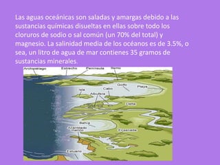 Las aguas oceánicas son saladas y amargas debido a las
sustancias químicas disueltas en ellas sobre todo los
cloruros de sodio o sal común (un 70% del total) y
magnesio. La salinidad media de los océanos es de 3.5%, o
sea, un litro de agua de mar contienes 35 gramos de
sustancias minerales.
 