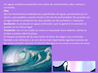 Las aguas oceánicas presentan tres clases de movimientos: olas, mareas y
corrientes
Olas
Son los movimientos ondulatorios superficiales de aguas, provocados por el
viento y perceptibles cuando mucho a 30 mts de profundidad. De acuerdo con
el lugar donde se producen las olas pueden ser de oscilación y traslación.
Oscilación: se producen en aguas profundas y por lo general no avanzan se
quedan en el mismo lugar.
Traslación: son en las cuales la cresta es impulsada hacia delante, donde se
rompe y avanza sobre la playa.
El choque constante de las olas contra la tierra da origen a las corrientes
litorales o de retroceso y es uno de los más importantes agentes erosivos de
las costas (erosión marina). El retorno del agua al mar recibe el nombre de resaca
 