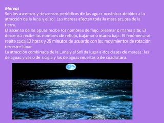 Mareas
Son los ascensos y descensos periódicos de las aguas oceánicas debidos a la
atracción de la luna y el sol. Las mareas afectan toda la masa acuosa de la
tierra.
El ascenso de las aguas recibe los nombres de flujo, pleamar o marea alta; El
descenso recibe los nombres de reflujo, bajamar o marea baja. El fenómeno se
repite cada 12 horas y 25 minutos de acuerdo con los movimientos de rotación
terrestre lunar.
La atracción combinada de la Luna y el Sol da lugar a dos clases de mareas: las
de aguas vivas o de sicigia y las de aguas muertas o de cuadratura.
 