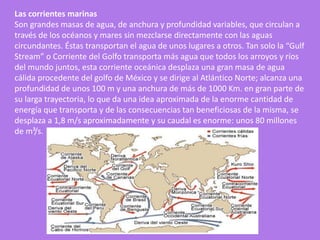 Las corrientes marinas
Son grandes masas de agua, de anchura y profundidad variables, que circulan a
través de los océanos y mares sin mezclarse directamente con las aguas
circundantes. Éstas transportan el agua de unos lugares a otros. Tan solo la “Gulf
Stream” o Corriente del Golfo transporta más agua que todos los arroyos y ríos
del mundo juntos, esta corriente oceánica desplaza una gran masa de agua
cálida procedente del golfo de México y se dirige al Atlántico Norte; alcanza una
profundidad de unos 100 m y una anchura de más de 1000 Km. en gran parte de
su larga trayectoria, lo que da una idea aproximada de la enorme cantidad de
energía que transporta y de las consecuencias tan beneficiosas de la misma, se
desplaza a 1,8 m/s aproximadamente y su caudal es enorme: unos 80 millones
de m³/s.
 