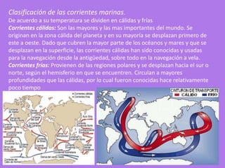 Clasificación de las corrientes marinas.
De acuerdo a su temperatura se dividen en cálidas y frías
Corrientes cálidas: Son las mayores y las mas importantes del mundo. Se
originan en la zona cálida del planeta y en su mayoría se desplazan primero de
este a oeste. Dado que cubren la mayor parte de los océanos y mares y que se
desplazan en la superficie, las corrientes cálidas han sido conocidas y usadas
para la navegación desde la antigüedad, sobre todo en la navegación a vela.
Corrientes frías: Provienen de las regiones polares y se desplazan hacia el sur o
norte, según el hemisferio en que se encuentren. Circulan a mayores
profundidades que las cálidas, por lo cual fueron conocidas hace relativamente
poco tiempo
 