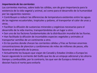 Importancia de las corrientes
Las corrientes marinas, sobre todo las cálidas, son de gran importancia para la
existencia de la vida vegetal y animal, así como para el desarrollo de la humanidad
por las siguientes razones:
• Contribuyen a reducir las diferencias de temperatura existentes entre las aguas
de las regiones ecuatoriales, tropicales y polares, al transportar el calor de unas y
otras.
• Facilitan la difusión de sustancias minerales y orgánicas necesarias para el
desarrollo de la vida marina, transportándolas de un lugar a otro.
• Son uno de los factores fundamentales de la distribución mundial de las lluvias.
• Han facilitado la difusión de incontables especies vegetales y animales al
transportar semillas de un continente a otro.
• En los puntos donde chocan las corrientes cálidas y frías se forman enormes
concentraciones de plancton y cardúmenes de miles de millones de peces, ello
favorece el desarrollo de la pesca.
• Actualmente los buques que viajan de Canadá y Estados Unidos a Europa los
hacen siguiendo la corriente del Golfo que les da un empuje adicional y les ahorra
tiempo y combustible; por lo contrario, los que van de Europa a América se
desvían hacia el norte para evitarla
 