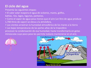 El ciclo del agua
Presenta las siguientes etapas:
• El calor solar evapora el agua de océanos, mares, golfos,
bahías, ríos, lagos, lagunas, pantanos.
• Como el vapor de agua pesa menos que el aire (un litro de agua produce
1,700 litros de vapor) se eleva a la atmósfera,
• Los vientos arrastran la humedad atmosférica de los mares a la tierra
• Las bajas temperaturas de las partes altas de la troposfera
provocan la condensación de esa humedad, hasta transformarla en gotas
minúsculas cuyo poco peso les permite todavía mantenerse en el aire.
 