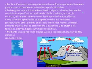 • Por la unión de numerosas gotas pequeñas se forman gotas relativamente
grandes que no pueden ser retenidas ya por la atmósfera.
• Dichas gotas se precipitan a tierra dando origen a la lluvia y llovizna. En
condiciones específicas se producen la niebla o neblina, el rocío, la
escarcha, e l sereno, la nieve y otros fenómenos hidro-atmosféricos.
• Una parte del agua llovida se evapora y vuelve a la atmósfera
(evaporación); otra se infiltra en el suelo y forma los mantos acuíferos
(infiltración); otra más se escure sobre la superficie y da origen a los
torrentes, arroyos, ríos) escurrimiento superficial.
• Mediante los arroyos y ríos el agua vuelve a los océanos, mares y golfos,
donde se
reanuda el ciclo.
 