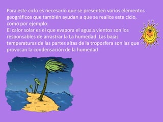 Para este ciclo es necesario que se presenten varios elementos
geográficos que también ayudan a que se realice este ciclo,
como por ejemplo:
El calor solar es el que evapora el agua.s vientos son los
responsables de arrastrar la La humedad .Las bajas
temperaturas de las partes altas de la troposfera son las que
provocan la condensación de la humedad
 