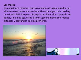 Los mares
Son porciones menores que los océanos de agua, pueden ser
abiertos o cerrados por la misma tierra de algún país. No hay
un criterio definido para distinguir también a los mares de los
golfos, sin embargo, estos últimos generalmente son menos
extensos y profundos que los primeros.
 