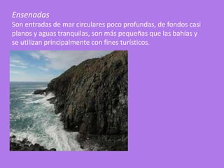 Ensenadas
Son entradas de mar circulares poco profundas, de fondos casi
planos y aguas tranquilas, son más pequeñas que las bahías y
se utilizan principalmente con fines turísticos.
 