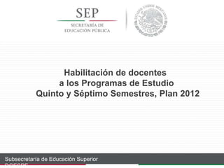 Habilitación de docentes
a los Programas de Estudio
Quinto y Séptimo Semestres, Plan 2012
Subsecretaría de Educación Superior
DGESPE
 