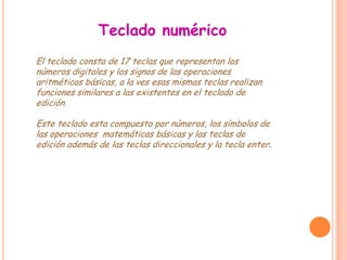 Teclado numérico
El teclado consta de 17 teclas que representan los
números digitales y los signos de las operaciones
aritméticas básicas, a la ves esas mismas teclas realizan
funciones similares a las existentes en el teclado de
edición.

Este teclado esta compuesto por números, los símbolos de
las operaciones matemáticas básicas y las teclas de
edición además de las teclas direccionales y la tecla enter.
 