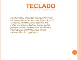 En informática el teclado es un periférico de
entrada o dispositivo, en parte inspirado en el
teclado de las maquinas de escribir, que
utiliza una disposición de botones o teclas
para que actúen como palancas mecánicas o
interruptores electrónicos que envían
información a la computadora.
 