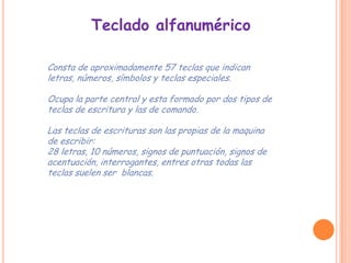 Teclado alfanumérico

Consta de aproximadamente 57 teclas que indican
letras, números, símbolos y teclas especiales.

Ocupa la parte central y esta formado por dos tipos de
teclas de escritura y las de comando.

Las teclas de escrituras son las propias de la maquina
de escribir:
28 letras, 10 números, signos de puntuación, signos de
acentuación, interrogantes, entres otras todas las
teclas suelen ser blancas.
 