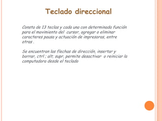 Teclado direccional

Consta de 13 teclas y cada una con determinada función
para el movimiento del cursor, agregar o eliminar
caracteres pausa y actuación de impresoras, entre
otras .

Se encuentran las flechas de dirección, insertar y
borrar, ctrl ; alt; supr, permite desactivar o reiniciar la
computadora desde el teclado
 