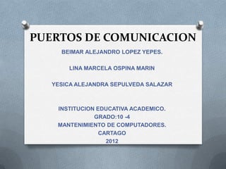 PUERTOS DE COMUNICACION
     BEIMAR ALEJANDRO LOPEZ YEPES.

       LINA MARCELA OSPINA MARIN

   YESICA ALEJANDRA SEPULVEDA SALAZAR



    INSTITUCION EDUCATIVA ACADEMICO.
               GRADO:10 -4
    MANTENIMIENTO DE COMPUTADORES.
                 CARTAGO
                   2012
 