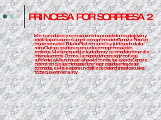 PRINCESA POR SORPRESA 2 Mia  ha madurado y se ha convertido en una deslumbrante joven y está lista para asumir su papel como princesa de Genovia. Pero tan pronto se muda al Palacio Real con su bella y juiciosa abuela la reina Clarisse, se entera que sus días como princesa están contados, Mia tiene que dejar la diadema y de inmediato tomar ella misma la corona. Como si la preparación para regir no fuese suficiente, a Mia nunca se le ha exigido más, las leyes de Genovia determinan que las princesas deben estar casadas antes de ser coronadas, a Mia le espera un desfile de pretendientes los cuales todos quisieran ser su rey. 