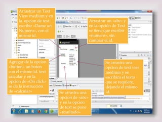 
Arrastrar un Text
View medium y en
la opcion de text
escribir «Dame un
Numero», con el
mismo id.
Arrastrar un «abc» y
en la opción de Text
se tiene que escribir
«numero», sin
cambiar el id.
Se arrastra una
opcion de text vier
medium y se
escribira el texto
que se requiere,
dejando el mismo
id.
Agregar de la opcion
«button» un boton
con el mismo id, text
calcular y en la
opcion de «On click»
se da la instrucción
de «calcular» Se arrastra una
opcion de «abc»
y en la opcion
de text se pone
«resultado»