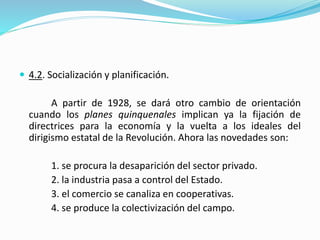  4.2. Socialización y planificación.
A partir de 1928, se dará otro cambio de orientación
cuando los planes quinquenales implican ya la fijación de
directrices para la economía y la vuelta a los ideales del
dirigismo estatal de la Revolución. Ahora las novedades son:
1. se procura la desaparición del sector privado.
2. la industria pasa a control del Estado.
3. el comercio se canaliza en cooperativas.
4. se produce la colectivización del campo.
 