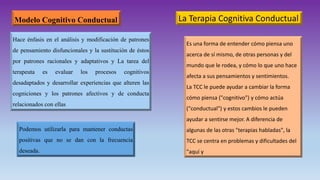 Modelo Cognitivo Conductual
Hace énfasis en el análisis y modificación de patrones
de pensamiento disfuncionales y la sustitución de éstos
por patrones racionales y adaptativos y La tarea del
terapeuta es evaluar los procesos cognitivos
desadaptados y desarrollar experiencias que alteren las
cogniciones y los patrones afectivos y de conducta
relacionados con ellas
Podemos utilizarla para mantener conductas
positivas que no se dan con la frecuencia
deseada.
Es una forma de entender cómo piensa uno
acerca de sí mismo, de otras personas y del
mundo que le rodea, y cómo lo que uno hace
afecta a sus pensamientos y sentimientos.
La TCC le puede ayudar a cambiar la forma
cómo piensa ("cognitivo") y cómo actúa
("conductual") y estos cambios le pueden
ayudar a sentirse mejor. A diferencia de
algunas de las otras "terapias habladas", la
TCC se centra en problemas y dificultades del
"aquí y
La Terapia Cognitiva Conductual
 