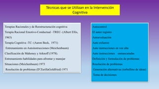 Técnicas que se Utilizan en la Intervención
Cognitiva
Autocontrol
El autor registro
Autoevaluación
Auto esfuerzo
Auto instrucciones en voz alta
Auto instrucciones enmascaradas
Definición y formulación de problemas
Resolución de problemas
Generación alternativas (torbellino de ideas)
Toma de decisiones
Terapias Racionales y de Reestructuración cognitiva
Terapia Racional Emotivo-Conductual –TREC- (Albert Ellis,
1963)
Terapia Cognitiva -TC- (Aaron Beck, 1971)
Entrenamiento en Autoinstrucciones (Meichenbaum)
Clasificación de Mahoney y Arknoff (1978).
Entrenamiento habilidades para afrontar y manejar
Situaciones (Meichenbaum) 1973
Resolución de problemas (D’ZurillaGoldfried) 1971
 