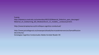 Fuente
http://datateca.unad.edu.co/contenidos/401519/Material_Didactico_para_descargar/
Material_en_Exelearning_del_Modulo/leccin_11_modelo__conductual.html.
http://www.terapiaymas.es/el-enfoque-cognitivo-conductual/
http://www.psicodiagnosis.es/areaespecializada/tecnicasdeintervencion/lamodificacion
deconducta/.
Estrategias Cognitivo Conductuales Adobe Acrobat Reader DC
 