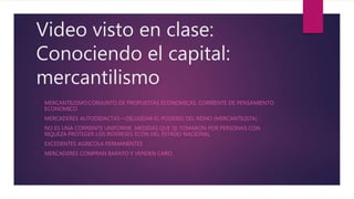 Video visto en clase:
Conociendo el capital:
mercantilismo
• MERCANTILISMO:CONJUNTO DE PROPUESTAS ECONOMICAS. CORRIENTE DE PENSAMIENTO
ECONOMICO.
• MERCADERES AUTODIDACTAS->DILUSIDAR EL PODERIO DEL REINO (MERCANTILISTA) .
• NO ES UNA CORRIENTE UNIFORME ,MEDIDAS QUE SE TOMARON POR PERSONAS CON
RIQUEZA.PROTEGER LOS INTERESES ECON DEL ESTADO NACIONAL
• EXCEDENTES AGRICOLA PERMANENTES
• MERCADERES COMPRAN BARATO Y VENDEN CARO
 