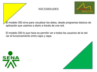 NECESIDADESEl modelo OSI sirve para visualizar los datos, desde programas básicos de aplicación que usamos a diario a través de una red. El modelo OSI lo que hace es permitir ver a todos los usuarios de la red ver el funcionamiento entre capa y capa.