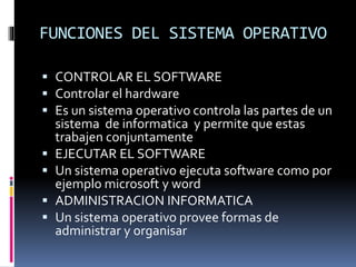 FUNCIONES DEL SISTEMA OPERATIVO
 CONTROLAR EL SOFTWARE
 Controlar el hardware
 Es un sistema operativo controla las partes de un
sistema de informatica y permite que estas
trabajen conjuntamente
 EJECUTAR EL SOFTWARE
 Un sistema operativo ejecuta software como por
ejemplo microsoft y word
 ADMINISTRACION INFORMATICA
 Un sistema operativo provee formas de
administrar y organisar
 