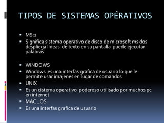 TIPOS DE SISTEMAS OPÉRATIVOS
 MS:2
 Significa sistema operativo de disco de microsoft ms dos
despliega lineas de texto en su pantalla puede ejecutar
palabras
 WINDOWS
 Windows es una interfas grafica de usuario lo que le
permite usar imajenes en lugar de comandos
 UNIX
 Es un cistema operativo poderoso utilisado por muchos pc
en internet
 MAC _OS
 Es una interfas grafica de usuario
 