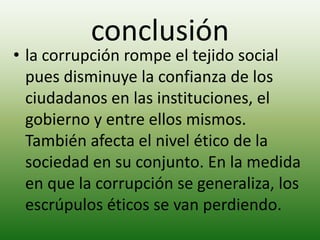 conclusión
• la corrupción rompe el tejido social
pues disminuye la confianza de los
ciudadanos en las instituciones, el
gobierno y entre ellos mismos.
También afecta el nivel ético de la
sociedad en su conjunto. En la medida
en que la corrupción se generaliza, los
escrúpulos éticos se van perdiendo.
 