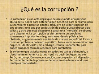 ¿Qué es la corrupción ?
• La corrupción es un acto ilegal que ocurre cuando una persona
abusa de su poder para obtener algún beneficio para sí mismo, para
sus familiares o para sus amigos. Requiere de la participación de
dos actores: uno que por su posición de poder pueda ofrecer algo
valioso y otro que esté dispuesto a pagar una "mordida" o soborno
para obtenerlo. La corrupción es ciertamente un problema
sumamente importante y de gran trascendencia pública. No
obstante, es generalmente analizada de manera superficial. Es vista
como un problema policíaco o político. Pocas veces se examinan sus
orígenes. Identificarlos, sin embargo, resulta fundamental para
poder proponer fórmulas eficaces para combatirla.
• Es evidente que prácticamente en todos los países del mundo, y
ciertamente en América Latina - qué no decir de Argentina o el
Perú-, la corrupción merece atención, preocupación e indignación.
Permanentemente la prensa se detiene en ella denunciando sus
múltiples modalidades.
 