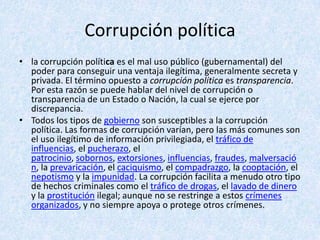Corrupción política
• la corrupción política es el mal uso público (gubernamental) del
poder para conseguir una ventaja ilegítima, generalmente secreta y
privada. El término opuesto a corrupción política es transparencia.
Por esta razón se puede hablar del nivel de corrupción o
transparencia de un Estado o Nación, la cual se ejerce por
discrepancia.
• Todos los tipos de gobierno son susceptibles a la corrupción
política. Las formas de corrupción varían, pero las más comunes son
el uso ilegítimo de información privilegiada, el tráfico de
influencias, el pucherazo, el
patrocinio, sobornos, extorsiones, influencias, fraudes, malversació
n, la prevaricación, el caciquismo, el compadrazgo, la cooptación, el
nepotismo y la impunidad. La corrupción facilita a menudo otro tipo
de hechos criminales como el tráfico de drogas, el lavado de dinero
y la prostitución ilegal; aunque no se restringe a estos crímenes
organizados, y no siempre apoya o protege otros crímenes.
 