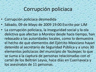 Corrupción policiaca
• Corrupción policíaca desmedida
• Sábado, 09 de Mayo de 2009 19:00 Escrito por LJM
• La corrupción policíaca, la inseguridad social y la ola
delictiva que afectan a Morelos desde hace tiempo, han
rebasado a las autoridades locales, como lo demuestra
el hecho de que elementos del Ejército Mexicano hayan
detenido al secretario de Seguridad Pública y a unos 30
elementos policíacos del municipio de Yautepec lo que
se suma a la captura de personas relacionadas con el
cartel de los Beltrán Leyva, hace días en Cuernavaca y
los asesinatos de 11 personas.
 