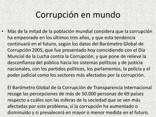 Corrupción en mundo
• Más de la mitad de la población mundial considera que la corrupción
ha empeorado en los últimos tres años, y que esta tendencia
continuará en el futuro, según los datos del Barómetro Global de
Corrupción 2005, que fue presentado hoy coincidiendo con el Día
Muncial de la Lucha contra la Corrupción, y que pone de relieve la
desconfianza del público hacia los sistemas políticos y de justicia
nacionales, con los partidos políticos, los parlamentos, la policía y el
poder judicial como los sectores más afectados por la corrupción.
El Barómetro Global de la Corrupción de Transparencia Internacional
recoge las percepciones de más de 50.000 personas de 69 países
respecto a cuáles son las esferas de la sociedad que se ven más
afectadas por este problema, si la corrupción ha aumentado o
disminuido y si prevalecerá en mayor o menor medida en el futuro.
 