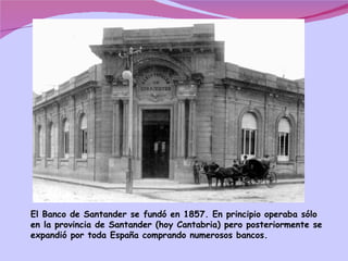 El Banco de Santander se fundó en 1857. En principio operaba sólo en la provincia de Santander (hoy Cantabria) pero posteriormente se expandió por toda España comprando numerosos bancos. 