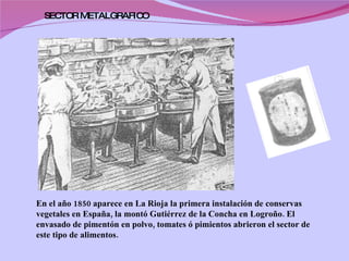En el año 1850 aparece en La Rioja la primera instalación de conservas vegetales en España, la montó Gutiérrez de la Concha en Logroño. El envasado de pimentón en polvo, tomates ó pimientos abrieron el sector de este tipo de alimentos.  SECTOR METALGRAFICO  