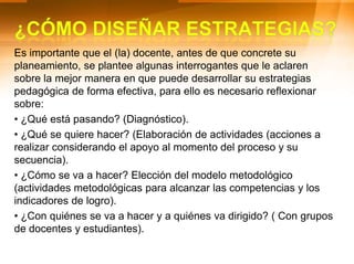 De igual forma, al momento de planificar, el docente debe tomar decisiones y organizar su práctica pedagógica en cuanto a:¿Qué enseñar? Nos conduce a responder las siguientes preguntas: ¿Cuáles son las competencias e indicadores de logro que debo seleccionar?, ¿Cuáles son los principales contenidos, tópicos o subtemas que debo presentar? ¿Que conocimientos complementarios o Temas relevantes para la vida voy a integrar).¿Cuándo enseñar? (Secuencia lógica en el desarrollo de los indicadores de logro y los contenidos en el tiempo).¿Cómo enseñar? (Actividades, situaciones y estrategias de aprendizaje).