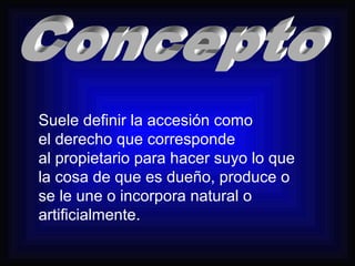 Suele definir la accesión como 
el derecho que corresponde 
al propietario para hacer suyo lo que 
la cosa de que es dueño, produce o 
se le une o incorpora natural o 
artificialmente. 
 