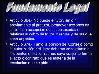 • Artículo 364.- No puede el tutor, sin oír 
previamente al protutor, promover acciones en 
juicio, con excepción de las posesorias o 
relativas al cobro de frutos o rentas y de las que 
sean urgentes. 
• Artículo 374.- Tanto la opinión del Consejo como 
la autorización del Juez deberán concretarse a 
los puntos o estipulaciones cuyo conjunto forma 
el acto o contrato que es materia de la 
resolución que se pide. 
